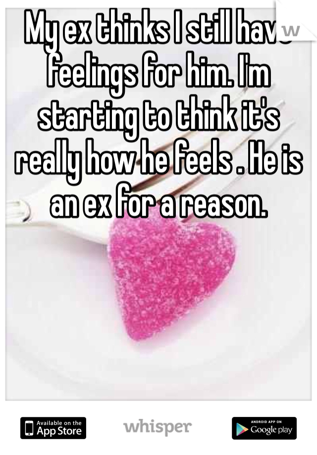 My ex thinks I still have feelings for him. I'm starting to think it's really how he feels . He is an ex for a reason.