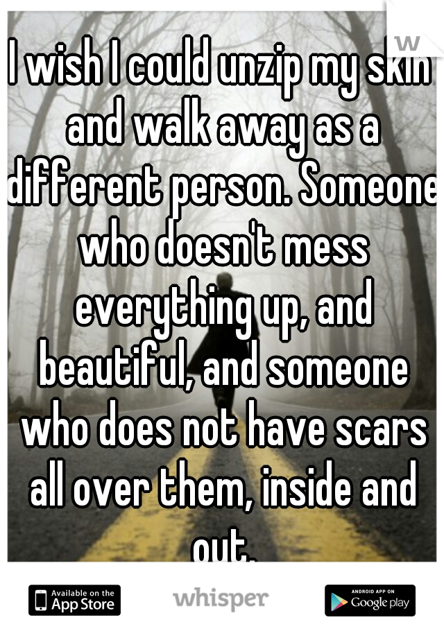 I wish I could unzip my skin and walk away as a different person. Someone who doesn't mess everything up, and beautiful, and someone who does not have scars all over them, inside and out.