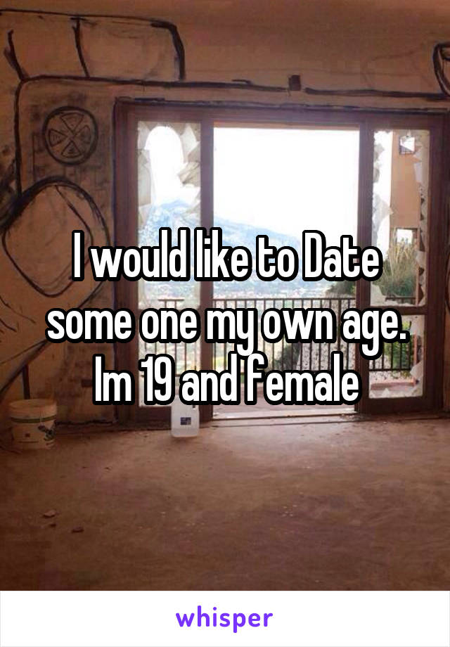 I would like to Date some one my own age.
Im 19 and female