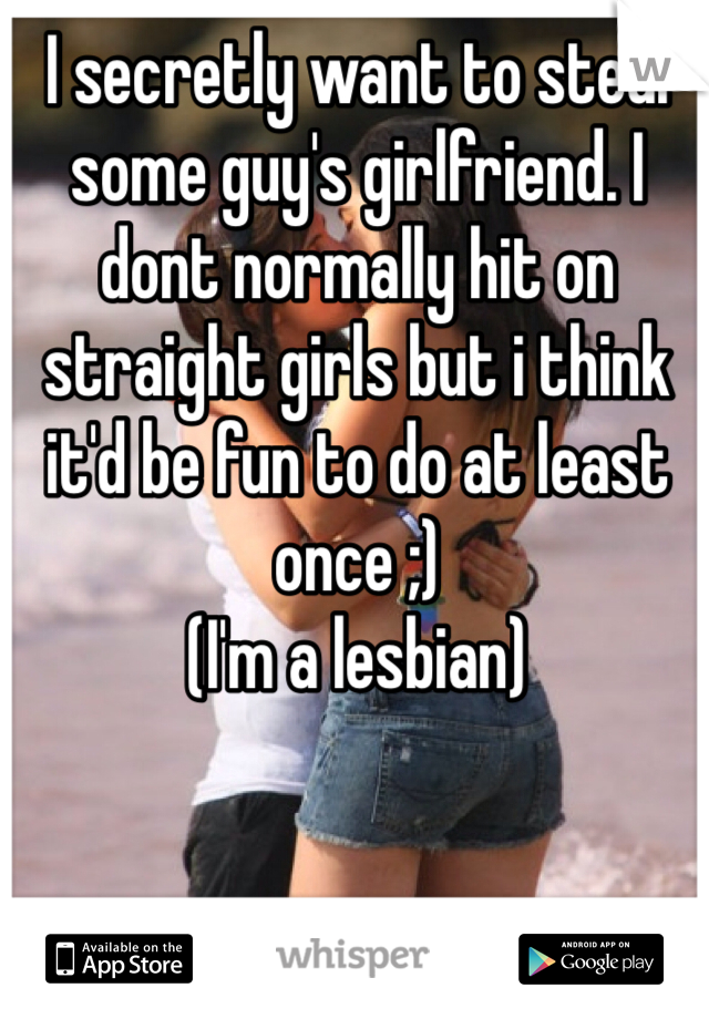 I secretly want to steal some guy's girlfriend. I dont normally hit on straight girls but i think it'd be fun to do at least once ;)
(I'm a lesbian)