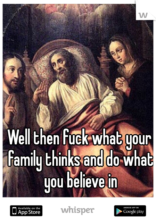 Well then fuck what your family thinks and do what you believe in