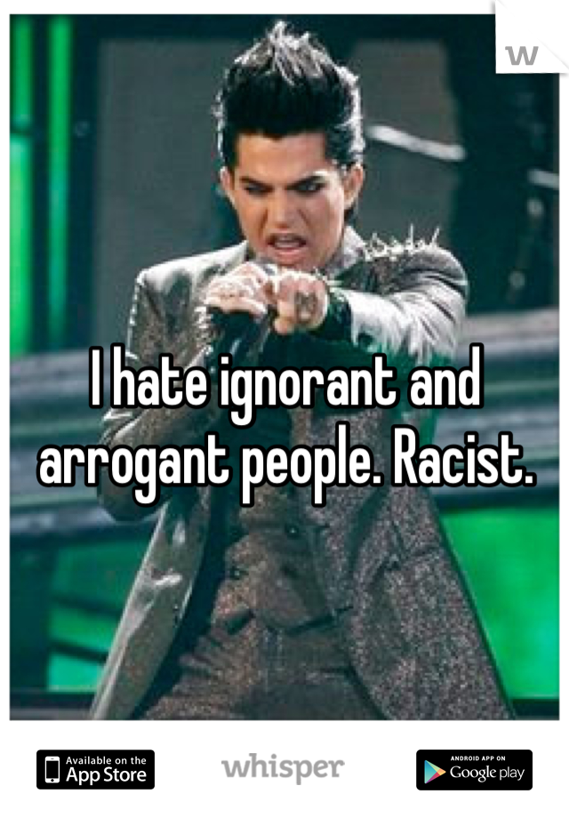 I hate ignorant and arrogant people. Racist.  