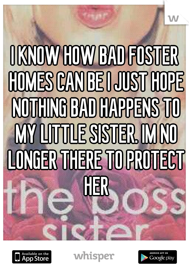 I KNOW HOW BAD FOSTER HOMES CAN BE I JUST HOPE NOTHING BAD HAPPENS TO MY LITTLE SISTER. IM NO LONGER THERE TO PROTECT HER