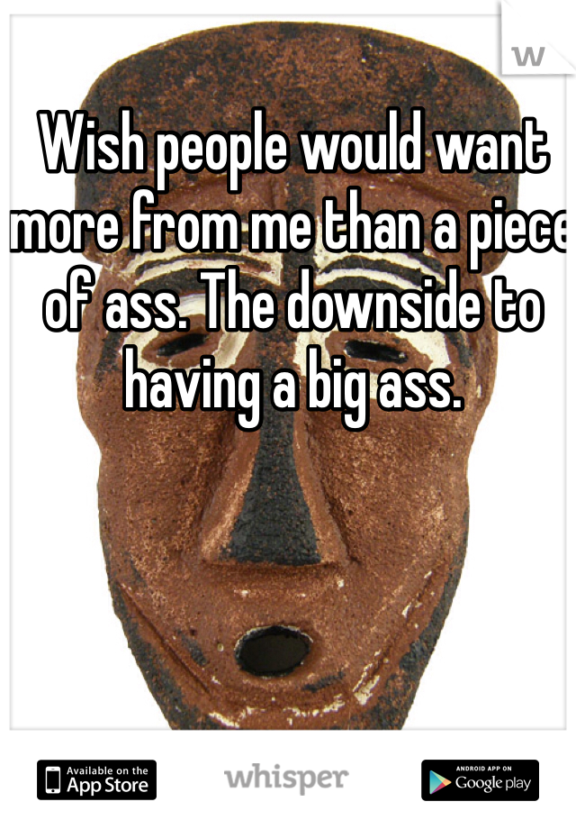 Wish people would want more from me than a piece of ass. The downside to having a big ass.