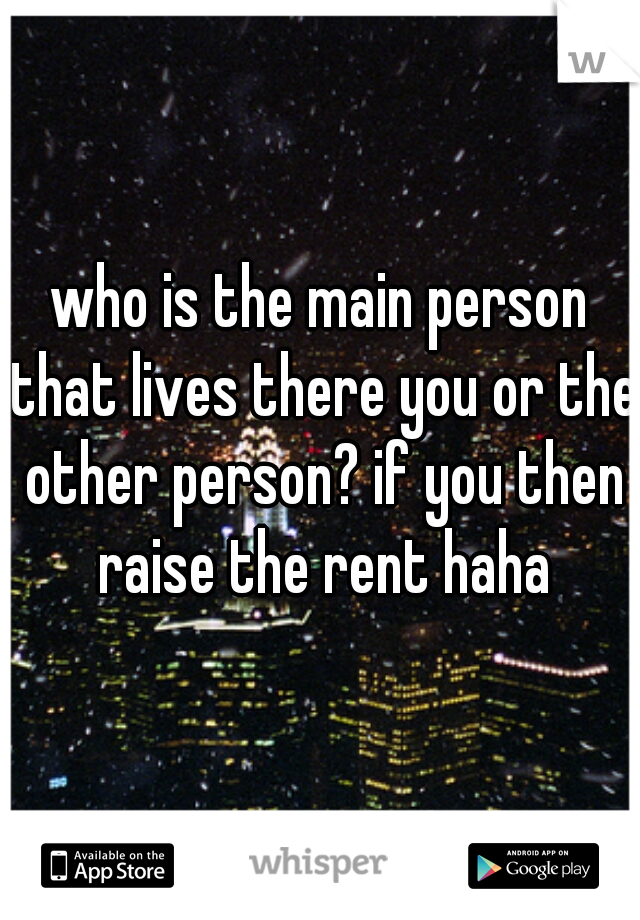 who is the main person that lives there you or the other person? if you then raise the rent haha