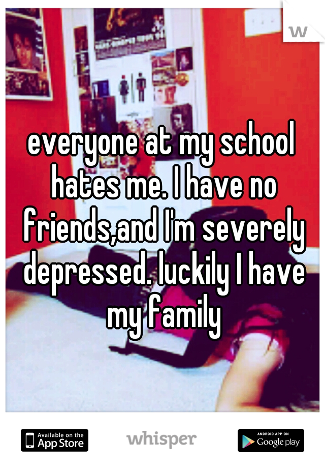 everyone at my school hates me. I have no friends,and I'm severely depressed. luckily I have my family