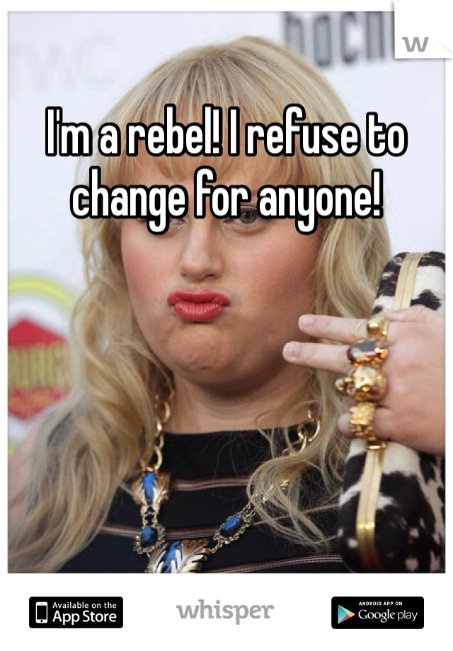 I'm a rebel! I refuse to change for anyone!