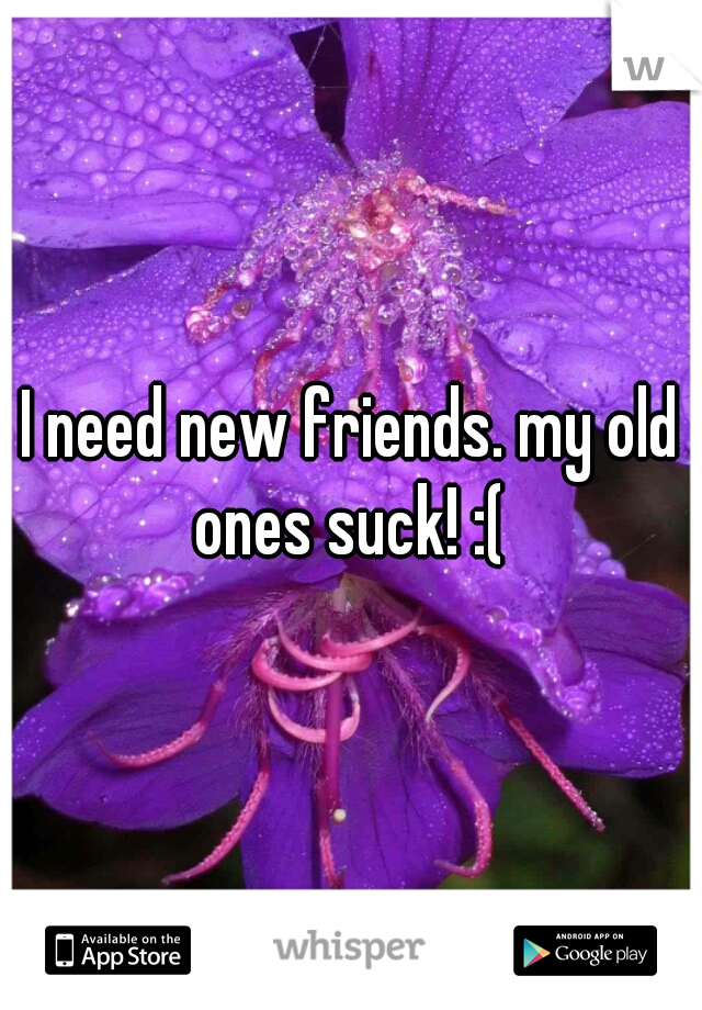 I need new friends. my old ones suck! :( 