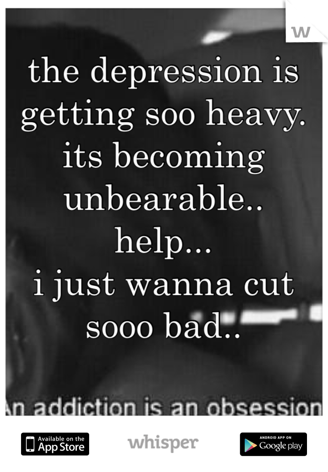 the depression is getting soo heavy. its becoming unbearable..
help...
i just wanna cut sooo bad..