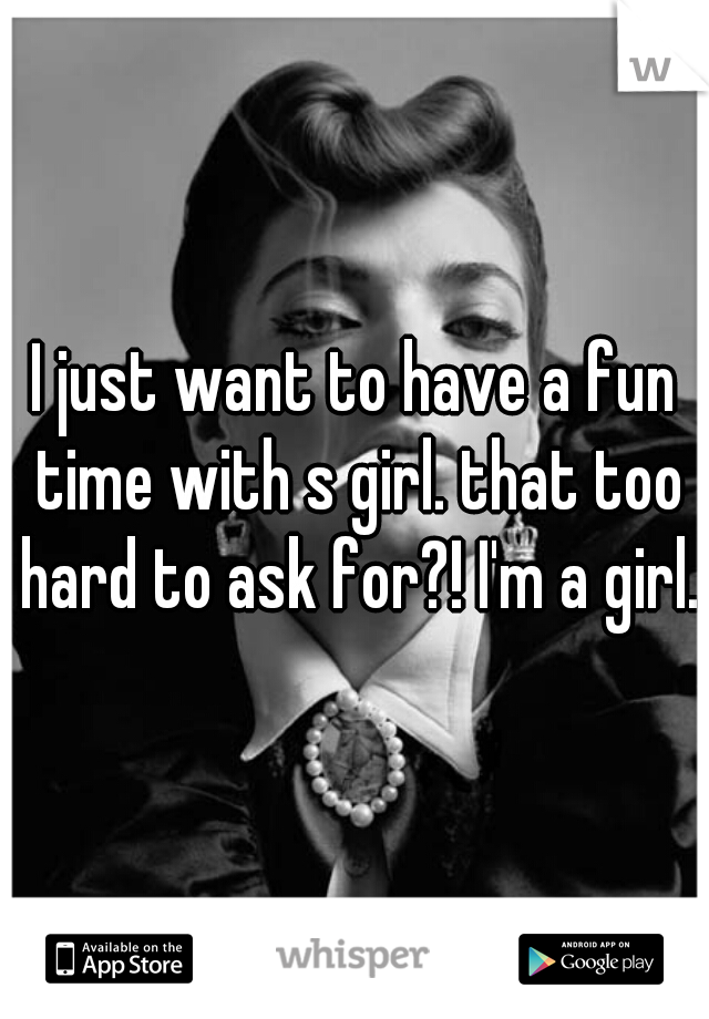 I just want to have a fun time with s girl. that too hard to ask for?! I'm a girl.