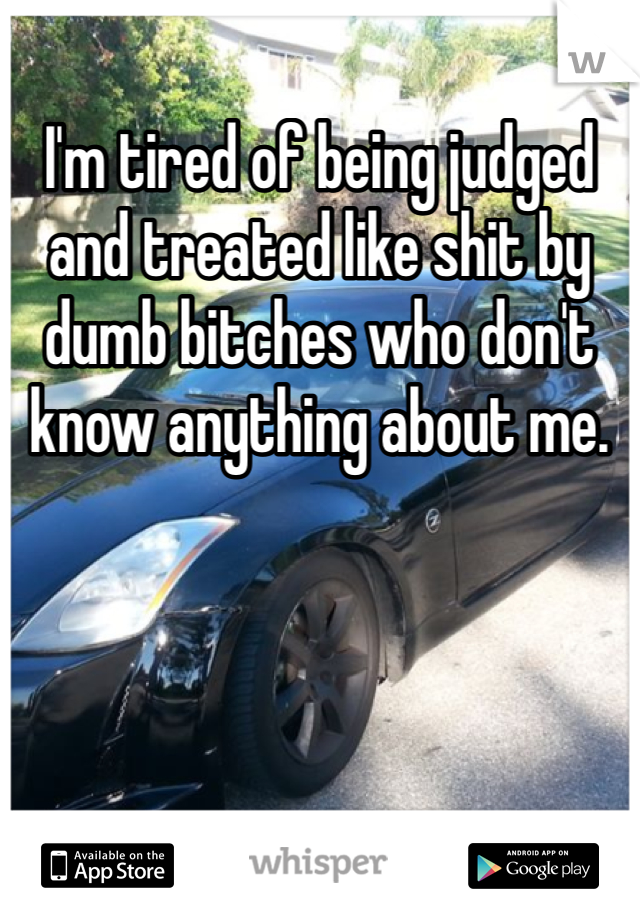I'm tired of being judged and treated like shit by dumb bitches who don't know anything about me. 