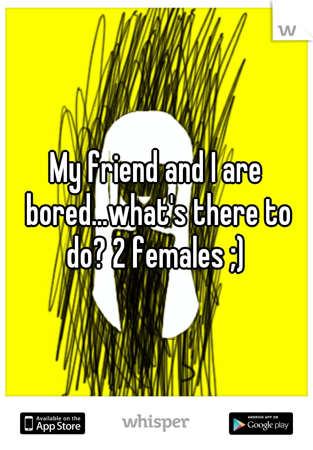 My friend and I are bored...what's there to do? 2 females ;) 