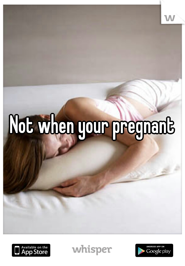 Not when your pregnant
