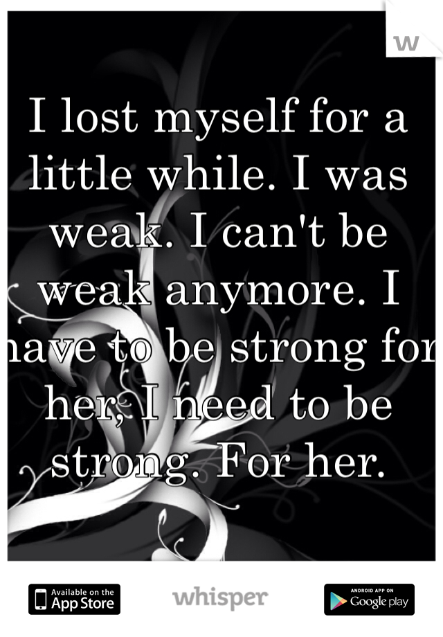 I lost myself for a little while. I was weak. I can't be weak anymore. I have to be strong for her, I need to be strong. For her. 