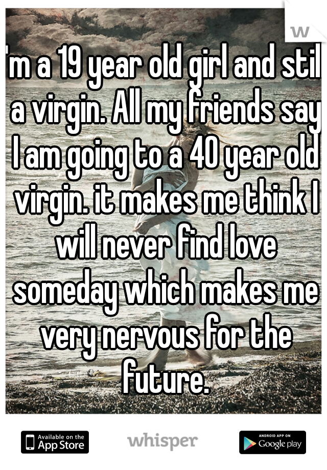 I'm a 19 year old girl and still a virgin. All my friends say I am going to a 40 year old virgin. it makes me think I will never find love someday which makes me very nervous for the future.
.