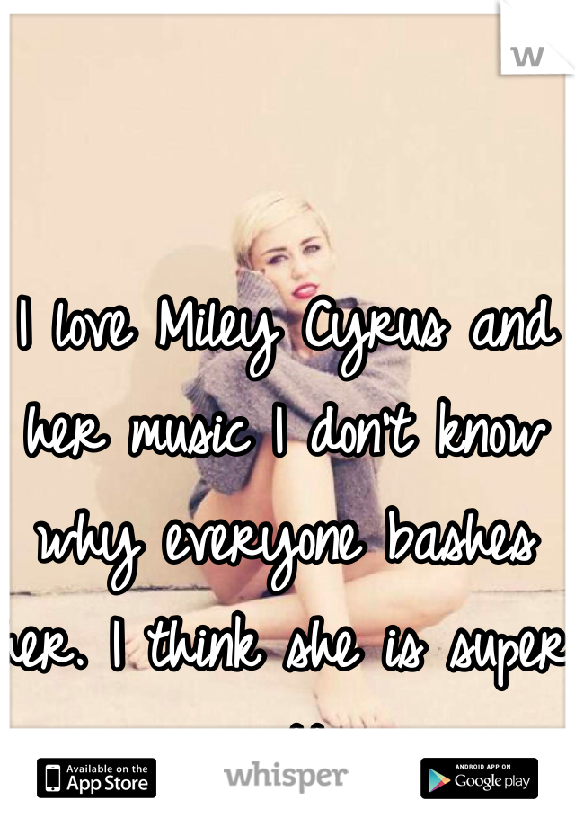 I love Miley Cyrus and her music I don't know why everyone bashes her. I think she is super pretty