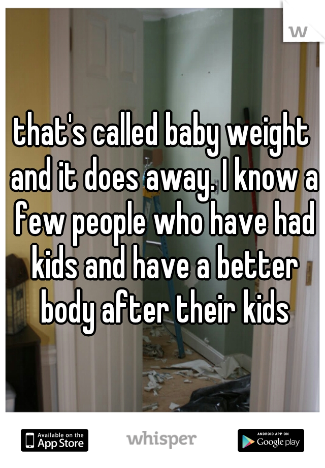 that's called baby weight and it does away. I know a few people who have had kids and have a better body after their kids