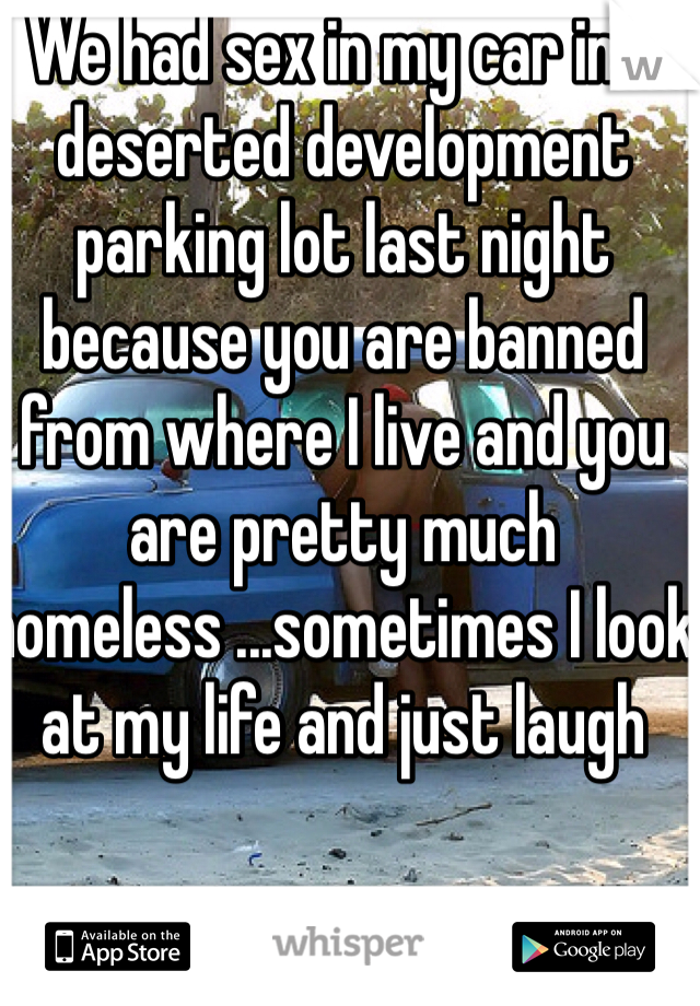 We had sex in my car in a deserted development parking lot last night because you are banned from where I live and you are pretty much homeless ...sometimes I look at my life and just laugh