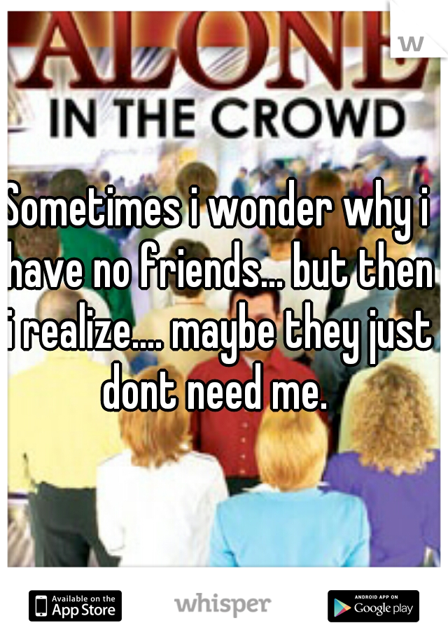 Sometimes i wonder why i have no friends... but then i realize.... maybe they just dont need me. 