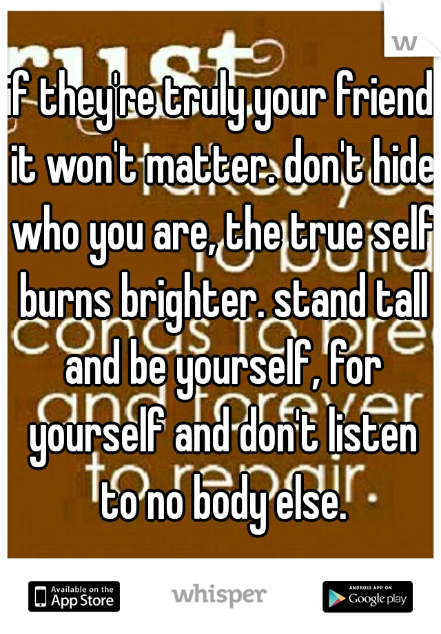 if they're truly your friend it won't matter. don't hide who you are, the true self burns brighter. stand tall and be yourself, for yourself and don't listen to no body else.