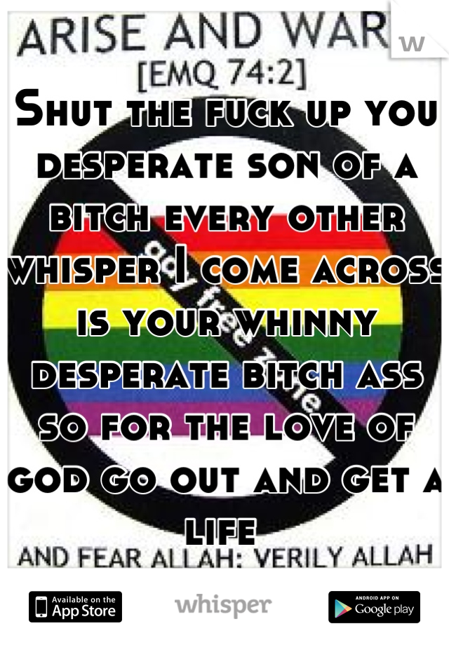 Shut the fuck up you desperate son of a bitch every other whisper I come across is your whinny desperate bitch ass so for the love of god go out and get a life 