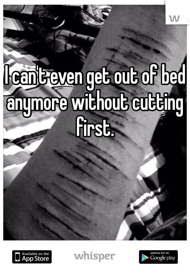 I can't even get out of bed anymore without cutting first. 