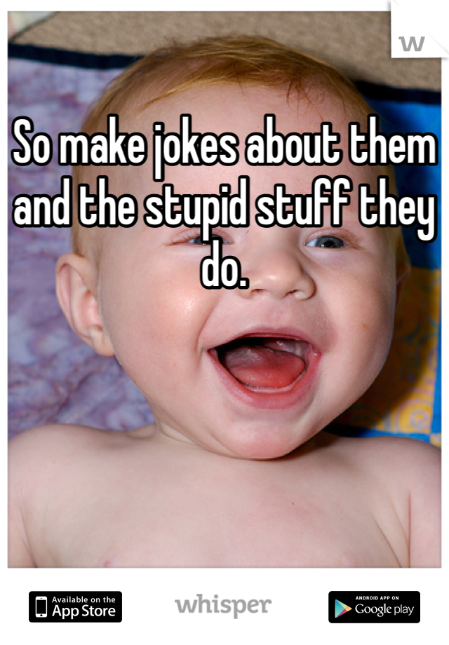 So make jokes about them and the stupid stuff they do.  