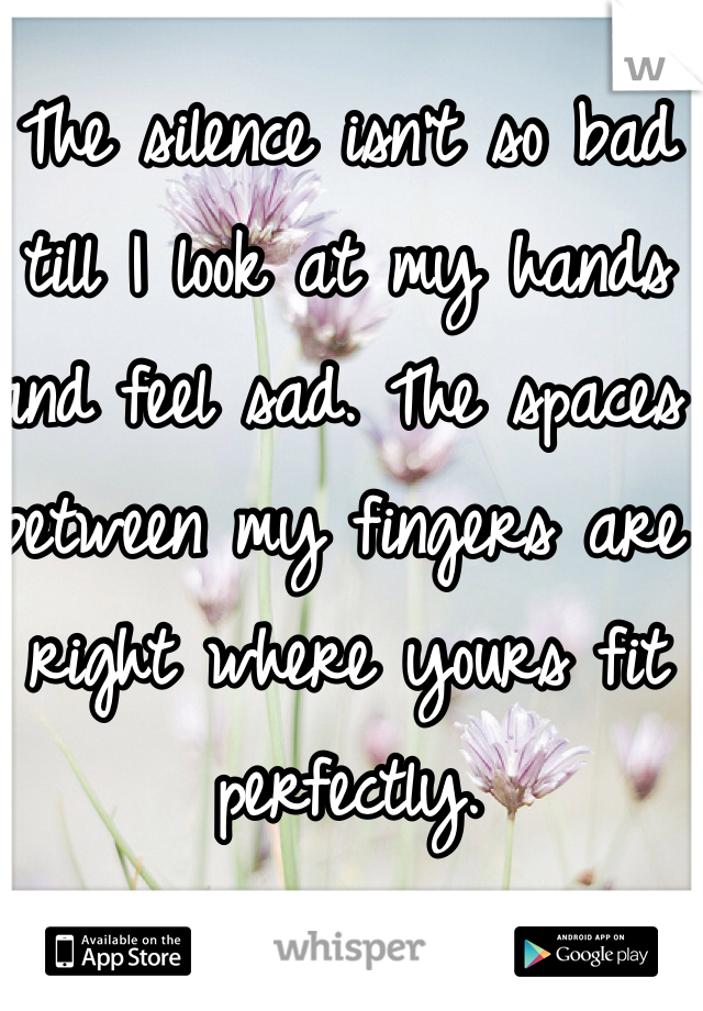 The silence isn't so bad till I look at my hands and feel sad. The spaces between my fingers are right where yours fit perfectly.