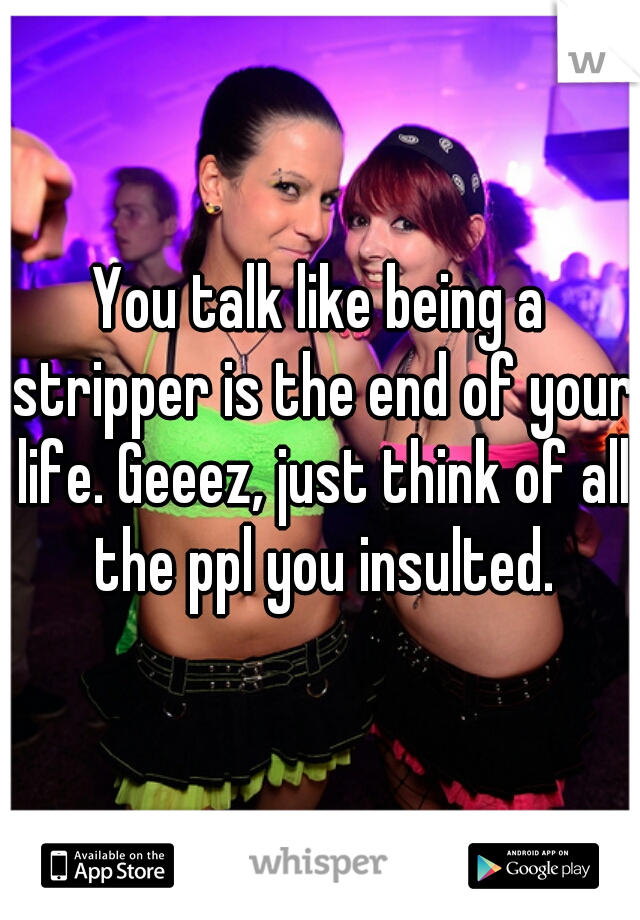 You talk like being a stripper is the end of your life. Geeez, just think of all the ppl you insulted.