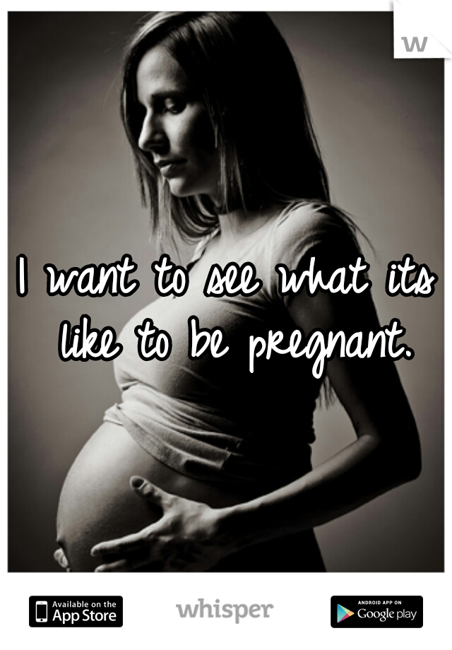 I want to see what its like to be pregnant.