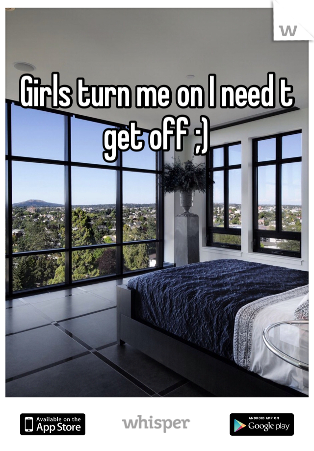 Girls turn me on I need t get off ;)