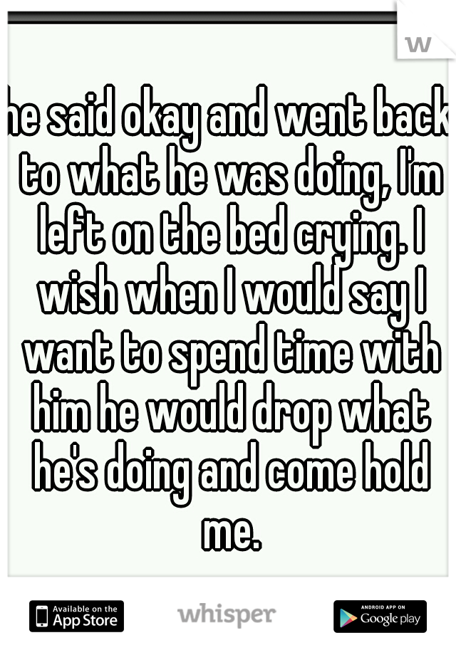 he said okay and went back to what he was doing, I'm left on the bed crying. I wish when I would say I want to spend time with him he would drop what he's doing and come hold me.