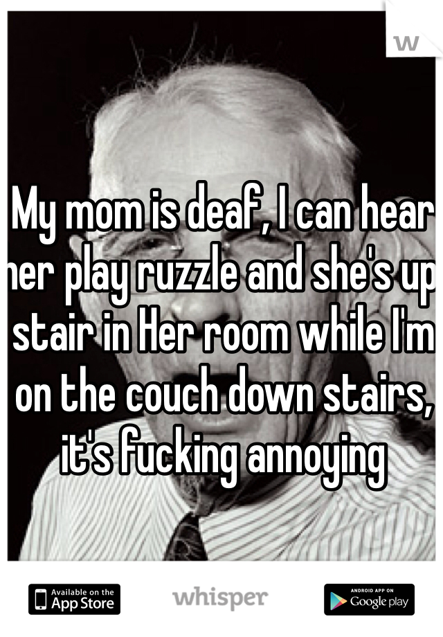 My mom is deaf, I can hear her play ruzzle and she's up stair in Her room while I'm on the couch down stairs, it's fucking annoying 