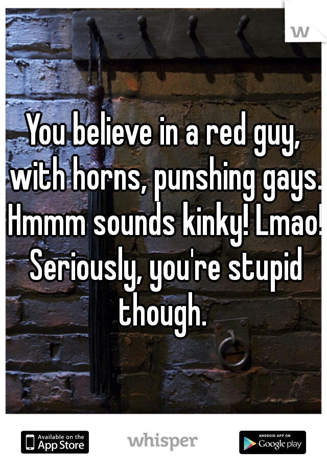You believe in a red guy, with horns, punshing gays. Hmmm sounds kinky! Lmao! Seriously, you're stupid though. 