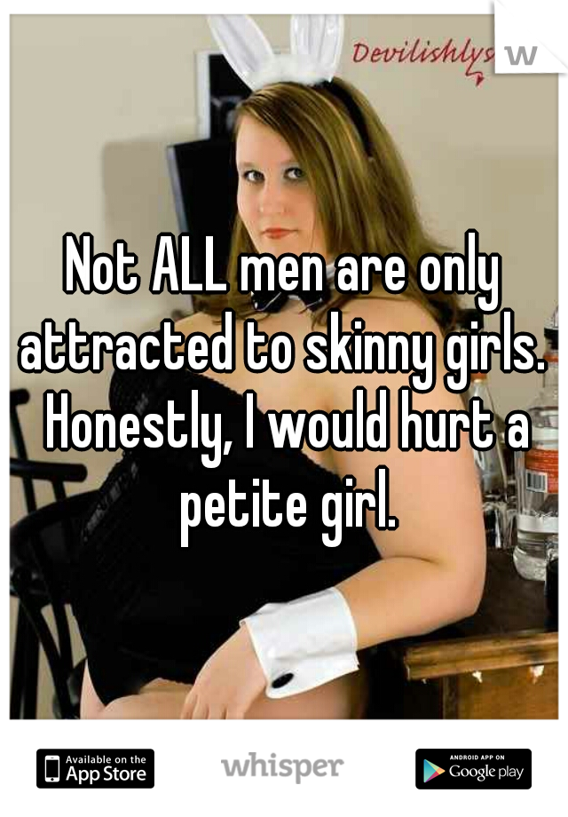Not ALL men are only attracted to skinny girls.  Honestly, I would hurt a petite girl.