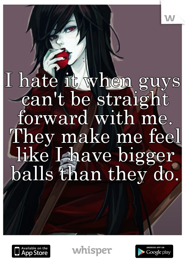 I hate it when guys can't be straight forward with me. They make me feel like I have bigger balls than they do.