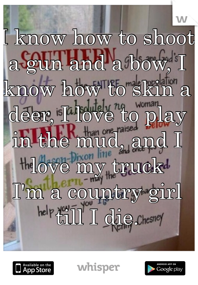 I know how to shoot a gun and a bow, I know how to skin a deer, I love to play in the mud, and I love my truck 
I'm a country girl till I die. 
