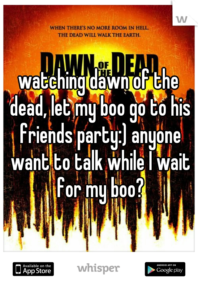 watching dawn of the dead, let my boo go to his friends party:) anyone want to talk while I wait for my boo?