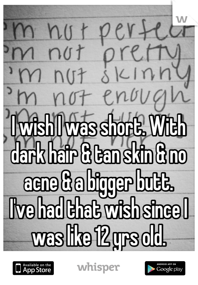 I wish I was short. With dark hair & tan skin & no acne & a bigger butt.
I've had that wish since I was like 12 yrs old.
I hate the way I look.
