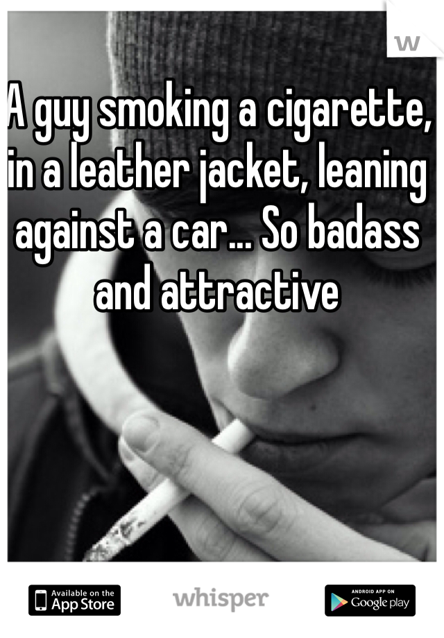 A guy smoking a cigarette, in a leather jacket, leaning against a car... So badass and attractive