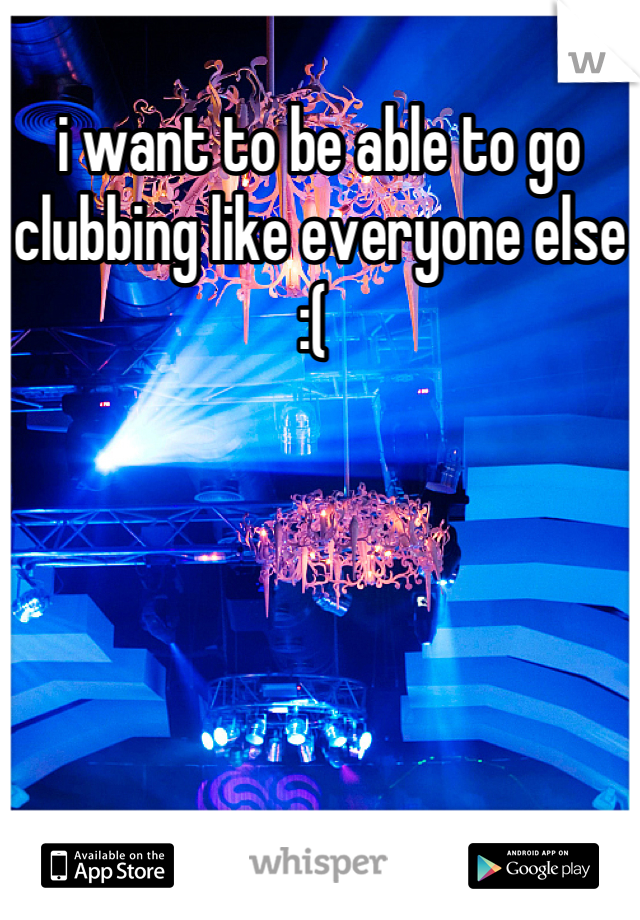 i want to be able to go clubbing like everyone else :( 