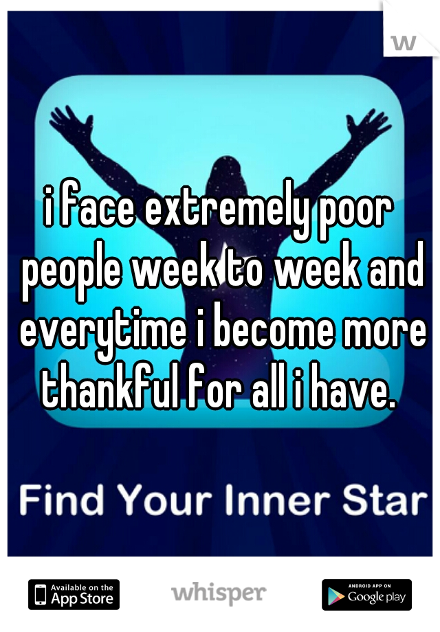 i face extremely poor people week to week and everytime i become more thankful for all i have. 