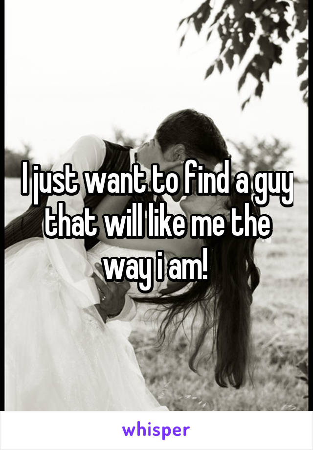 I just want to find a guy that will like me the way i am! 