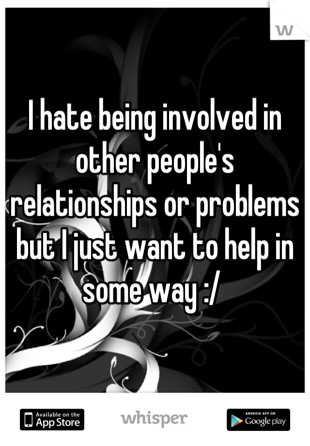I hate being involved in other people's relationships or problems but I just want to help in some way :/ 
