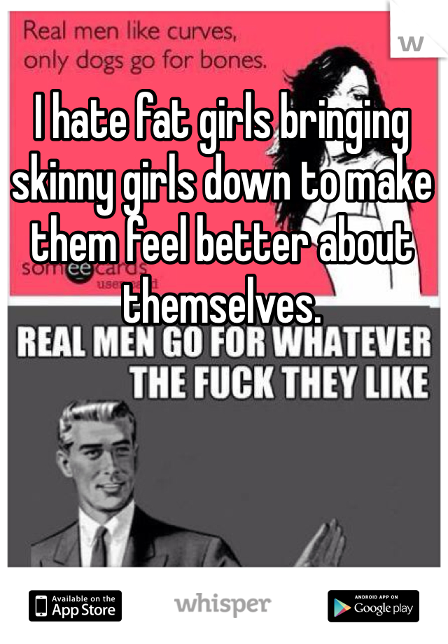 I hate fat girls bringing skinny girls down to make them feel better about themselves.  