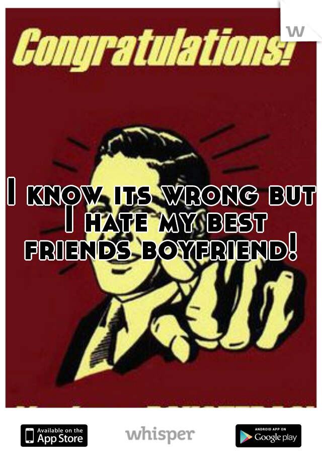 I know its wrong but I hate my best friends boyfriend! 