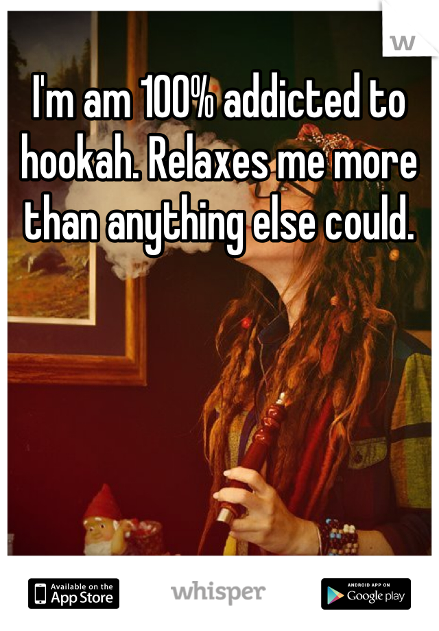 I'm am 100% addicted to hookah. Relaxes me more than anything else could.