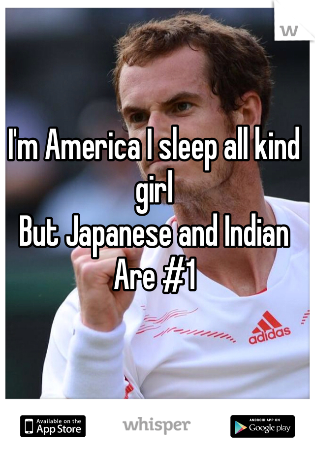 I'm America I sleep all kind girl
But Japanese and Indian 
Are #1 