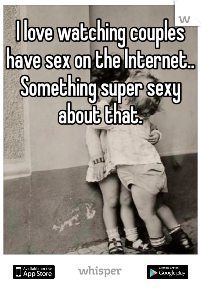 I love watching couples have sex on the Internet.. Something super sexy about that.