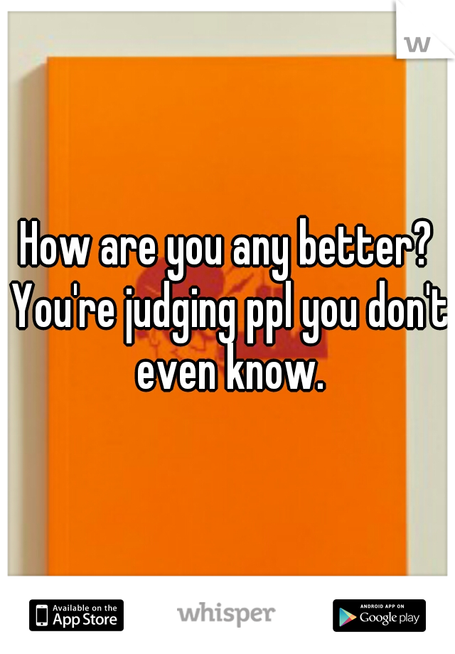 How are you any better? You're judging ppl you don't even know.